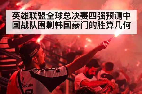 英雄联盟全球总决赛四强预测中国战队围剿韩国豪门的胜算几何