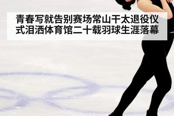 青春写就告别赛场常山干太退役仪式泪洒体育馆二十载羽球生涯落幕
